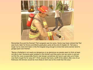 Remember Eva and the fireman? Ted Langarek was his name. Some may have noticed that Ted
was Eva's 'date' for Emma and Elliot's graduation party at the end of chapter 24. Ted was a
tough nut to crack he'd been in the fire brigade long enough to know that some women tend to
googly-eyed over firemen.

"Being a firefighter's not nearly as dangerous or as glamorous as people seem to think at least
not day to day. Someone gets careless in the kitchen and they panic and we come in and put
out the fire, sure occasionally there's real danger sometimes we have to get cats out of trees
now that's tough! As for sexy eh? I think anyone that took a whiff of the station after one of our
firehouse chili dinners would be more likely to faint due to the smell than the sexy."
 