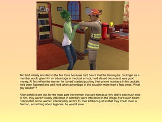 Ted had initially enrolled in the fire force because he'd heard that the training he could get as a
member would give him an advantage in medical school, he'd stayed because it was good
money. At first when the women he 'saved' started pushing their phone numbers in his pockets
he'd been flattered and well he'd taken advantage of the situation more than a few times. What
guy wouldn't?

After awhile it got old, for the most part the women that saw him as a hero didn't see much else
in him, they weren't really interested in him they were interested in the image. He'd even heard
rumors that some women intentionally set fire to their kitchens just so that they could meet a
fireman, something about legacies, he wasn't sure.
 