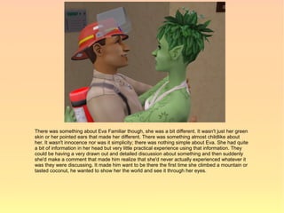 There was something about Eva Familiar though, she was a bit different. It wasn't just her green
skin or her pointed ears that made her different. There was something almost childlike about
her. It wasn't innocence nor was it simplicity; there was nothing simple about Eva. She had quite
a bit of information in her head but very little practical experience using that information. They
could be having a very drawn out and detailed discussion about something and then suddenly
she'd make a comment that made him realize that she'd never actually experienced whatever it
was they were discussing. It made him want to be there the first time she climbed a mountain or
tasted coconut, he wanted to show her the world and see it through her eyes.
 