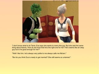 "I don't know what to do Tania; Eva says she wants to marry this guy. But she said the same
thing about Adonis. How do we know that he's the right one for her? He's seems like an okay
guy but is he good enough for her?"

"Well I like him, he's always very polite to me always calls me Ma'am."

"But do you think Eva is ready to get married? She still seems so untamed."
 