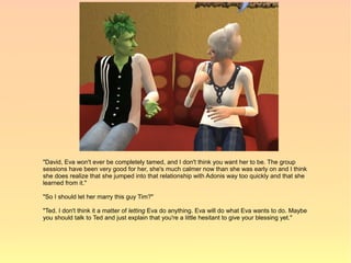 "David, Eva won't ever be completely tamed, and I don't think you want her to be. The group
sessions have been very good for her, she's much calmer now than she was early on and I think
she does realize that she jumped into that relationship with Adonis way too quickly and that she
learned from it."

"So I should let her marry this guy Tim?"

"Ted. I don't think it a matter of letting Eva do anything. Eva will do what Eva wants to do. Maybe
you should talk to Ted and just explain that you're a little hesitant to give your blessing yet."
 
