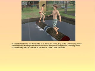 In Three Lakes Emma and Aldric did a bit of the tourist scene, they hit the lumber camp, threw
some axes and challenged each other to numerous log rolling competitions. Stopping at the
food stand they filled up on some of the famous 'Three Lakes Flapjacks'.
 