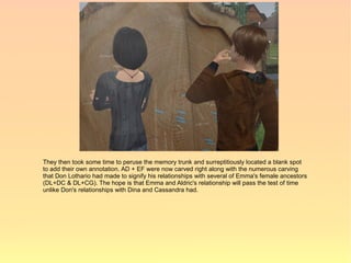 They then took some time to peruse the memory trunk and surreptitiously located a blank spot
to add their own annotation. AD + EF were now carved right along with the numerous carving
that Don Lothario had made to signify his relationships with several of Emma's female ancestors
(DL+DC & DL+CG). The hope is that Emma and Aldric's relationship will pass the test of time
unlike Don's relationships with Dina and Cassandra had.
 