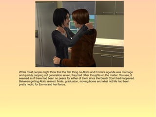 While most people might think that the first thing on Aldric and Emma's agenda was marriage
and quickly popping out generation seven, they had other thoughts on the matter. You see, it
seemed as if there had been no peace for either of them since the Death Court had happened.
Between getting Aldric ressed, finals, graduation, moving home and what not life had been
pretty hectic for Emma and her fiance.
 