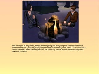 And through it all they talked, talked about anything and everything that crossed their minds.
They reviewed the gossip regarding the graduation and weddings that had occurred in Emma's
family, the talked about the UA's plans for the university zombie branch and eventually they
talked about death.
 