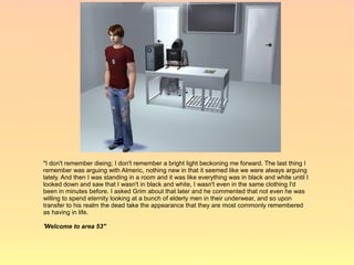 "I don't remember dieing; I don't remember a bright light beckoning me forward. The last thing I
remember was arguing with Almeric, nothing new in that it seemed like we were always arguing
lately. And then I was standing in a room and it was like everything was in black and white until I
looked down and saw that I wasn't in black and white, I wasn't even in the same clothing I'd
been in minutes before. I asked Grim about that later and he commented that not even he was
willing to spend eternity looking at a bunch of elderly men in their underwear, and so upon
transfer to his realm the dead take the appearance that they are most commonly remembered
as having in life.

'Welcome to area 53'"
 