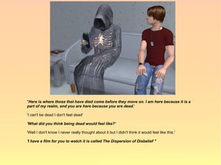 "Here is where those that have died come before they move on. I am here because it is a
part of my realm, and you are here because you are dead.'

'I can't be dead I don't feel dead'

'What did you think being dead would feel like?'

'Well I don't know I never really thought about it but I didn't think it would feel like this.'

'I have a film for you to watch it is called The Dispersion of Disbelief "
 