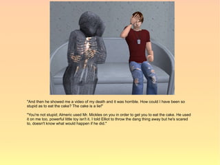 "And then he showed me a video of my death and it was horrible. How could I have been so
stupid as to eat the cake? The cake is a lie!"

"You're not stupid; Almeric used Mr. Mickles on you in order to get you to eat the cake. He used
it on me too, powerful little toy isn't it. I told Elliot to throw the dang thing away but he's scared
to, doesn't know what would happen if he did."
 