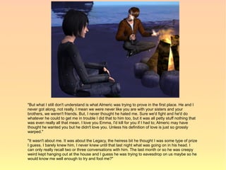 "But what I still don't understand is what Almeric was trying to prove in the first place. He and I
never got along, not really. I mean we were never like you are with your sisters and your
brothers, we weren't friends. But, I never thought he hated me. Sure we'd fight and he'd do
whatever he could to get me in trouble I did that to him too, but it was all petty stuff nothing that
was even really all that mean. I love you Emma, I'd kill for you if I had to; Almeric may have
thought he wanted you but he didn't love you. Unless his definition of love is just so grossly
warped."

"It wasn't about me. It was about the Legacy, the heiress bit he thought I was some type of prize
I guess. I barely knew him, I never knew until that last night what was going on in his head. I
can only really recall two or three conversations with him. The last month or so he was creepy
weird kept hanging out at the house and I guess he was trying to eavesdrop on us maybe so he
would know me well enough to try and fool me?"
 