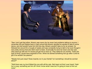 "See I don't get that either, Almeric was never shy he never had problems talking to anyone. I
remember this girl Debbie back in high school that Almeric decided he wanted to take to some
dance, and she wouldn't give him the time day. Almeric wouldn't take no for an answer, he
followed her around for a couple of weeks and was constantly trying to talk to her even though it
was pretty obvious that she didn't want to listen. Eventually he wore her down and she said
okay she'd go with him if it would just get him to shut up. They dated for six months. That's the
type of thing I would have expected of him. When he wanted something he'd go after it until he
got it he wouldn't be passive."

"Maybe he's just crazy? Does insanity run in your family? Is it something I should be worried
about?"

"Well there was my Aunt Mabel the one with all the cats. Nah least not that I ever heard. Yeah
he is crazy, something set him off I think I know what it was but I'm going to have to find out
more."
 