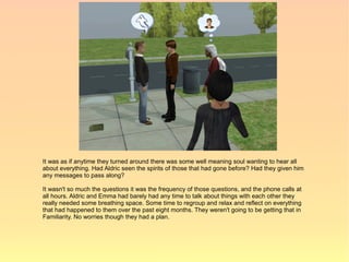 It was as if anytime they turned around there was some well meaning soul wanting to hear all
about everything. Had Aldric seen the spirits of those that had gone before? Had they given him
any messages to pass along?

It wasn't so much the questions it was the frequency of those questions, and the phone calls at
all hours. Aldric and Emma had barely had any time to talk about things with each other they
really needed some breathing space. Some time to regroup and relax and reflect on everything
that had happened to them over the past eight months. They weren't going to be getting that in
Familiarity. No worries though they had a plan.
 