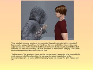 "Now usually if someone is going to be resurrected they get resurrected within a couple of
hours, maybe a day or two at max. He then broke the news and told me how my case was
super special since he felt positively that I would be resurrected eventually, even told me that
someone had tried unsuccessfully. Oh yeah remind me to thank Denise for trying I don't think I
did that before leaving campus and I should have.'

'Well because of the whole court issue and the zombie unrest it was going to be impossible for
me to be resurrected for quite awhile. He was very nice about it, apologized for the
inconvenience even. I of course told him not worry 'cause well he was The Grim Reaper and
all."
 