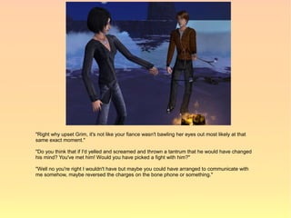 "Right why upset Grim, it's not like your fiance wasn't bawling her eyes out most likely at that
same exact moment."

"Do you think that if I'd yelled and screamed and thrown a tantrum that he would have changed
his mind? You've met him! Would you have picked a fight with him?"

"Well no you're right I wouldn't have but maybe you could have arranged to communicate with
me somehow, maybe reversed the charges on the bone phone or something."
 