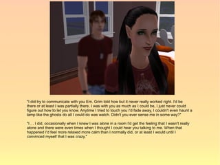 "I did try to communicate with you Em. Grim told how but it never really worked right. I'd be
there or at least I was partially there. I was with you as much as I could be, I just never could
figure out how to let you know. Anytime I tried to touch you I'd fade away, I couldn't even haunt a
lamp like the ghosts do all I could do was watch. Didn't you ever sense me in some way?"

"I . . I did, occasionally when I knew I was alone in a room I'd get the feeling that I wasn't really
alone and there were even times when I thought I could hear you talking to me. When that
happened I'd feel more relaxed more calm than I normally did, or at least I would until I
convinced myself that I was crazy."
 