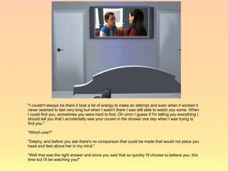 "I couldn't always be there it took a lot of energy to make an attempt and even when it worked it
never seemed to last very long but when I wasn't there I was still able to watch you some. When
I could find you, sometimes you were hard to find. Oh umm I guess if I'm telling you everything I
should tell you that I accidentally saw your cousin in the shower one day when I was trying to
find you."

"Which one?"

"Delphy, and before you ask there's no comparison that could be made that would not place you
head and feet above her in my mind."

"Well that was the right answer and since you said that so quickly I'll choose to believe you, this
time but I'll be watching you!"
 