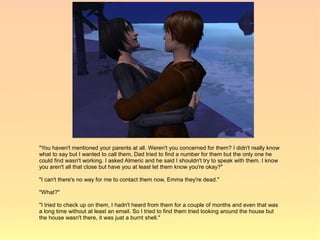 "You haven't mentioned your parents at all. Weren't you concerned for them? I didn't really know
what to say but I wanted to call them, Dad tried to find a number for them but the only one he
could find wasn't working. I asked Almeric and he said I shouldn't try to speak with them. I know
you aren't all that close but have you at least let them know you're okay?"

"I can't there's no way for me to contact them now, Emma they're dead."

"What?"

"I tried to check up on them, I hadn't heard from them for a couple of months and even that was
a long time without at least an email. So I tried to find them tried looking around the house but
the house wasn't there, it was just a burnt shell."
 