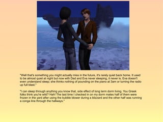 "Well that's something you might actually miss in the future, it's rarely quiet back home. It used
to be almost quiet at night but now with Dad and Eva never sleeping, it never is. Eva doesn't
even understand sleep; she thinks nothing of pounding on the piano at 3am or turning the radio
up full blast."

"I can sleep through anything you know that, side effect of long term dorm living. You Greek
folks think you're wild? Hah! The last time I checked in on my dorm mates half of them were
frozen in the yard after using the bubble blower during a blizzard and the other half was running
a conga line through the hallways."
 