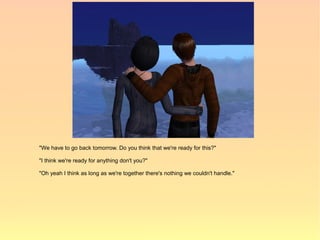 "We have to go back tomorrow. Do you think that we're ready for this?"

"I think we're ready for anything don't you?"

"Oh yeah I think as long as we're together there's nothing we couldn't handle."
 