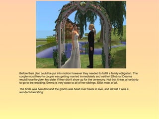 Before their plan could be put into motion however they needed to fulfill a family obligation. The
couple most likely to couple was getting married immediately and neither Elliot nor Deanna
would have forgiven his sister if they didn't show up for the ceremony. Not that it was a hardship
to go to the wedding; Emma is very close to all of her siblings, Elliot most of all.

The bride was beautiful and the groom was head over heels in love, and all told it was a
wonderful wedding.
 