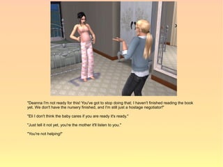 "Deanna I'm not ready for this! You've got to stop doing that; I haven't finished reading the book
yet. We don't have the nursery finished, and I'm still just a hostage negotiator!"

"Eli I don't think the baby cares if you are ready it's ready."

"Just tell it not yet, you're the mother it'll listen to you."

"You're not helping!"
 