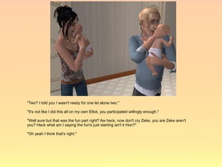 "Two? I told you I wasn't ready for one let alone two."

"It's not like I did this all on my own Elliot, you participated willingly enough."

"Well sure but that was the fun part right? Aw heck, now don't cry Zeke, you are Zeke aren't
you? Heck what am I saying the fun's just starting isn't it Hon?"

"Oh yeah I think that's right."
 