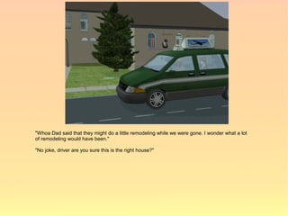 "Whoa Dad said that they might do a little remodeling while we were gone. I wonder what a lot
of remodeling would have been."

"No joke, driver are you sure this is the right house?"
 