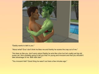 "Daddy wants to talk to you."

"About what? Eva I don't think he likes me and frankly he scares the crap out of me."

"He does so like you, don't worry about Daddy he acts like a lion but he's really just big old
pussy cat. He's probably going to tell you that I'm young and innocent and that you shouldn't
take advantage of me. Blah blah blah."

"You innocent Hah? Good thing he wasn't out here a few minutes ago."
 