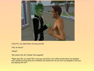 "Look Tim, you seem like a nice guy and all."

"Ted, its Ted sir"

"What?"

"My names Ted, Mr. Familiar Ted Langarek"

"Right okay Ted, you seem like a nice guy and all but I am a little worried about my daughter
and I wanted to know what your intentions are toward her. Do you love my daughter or are you
just playing with her?"
 