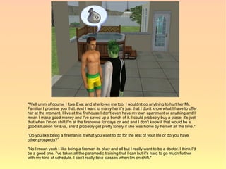 "Well umm of course I love Eva; and she loves me too. I wouldn't do anything to hurt her Mr.
Familiar I promise you that. And I want to marry her it's just that I don't know what I have to offer
her at the moment. I live at the firehouse I don't even have my own apartment or anything and I
mean I make good money and I've saved up a bunch of it. I could probably buy a place; it's just
that when I'm on shift I'm at the firehouse for days on end and I don't know if that would be a
good situation for Eva, she'd probably get pretty lonely if she was home by herself all the time."

"Do you like being a fireman is it what you want to do for the rest of your life or do you have
other prospects?"

"No I mean yeah I like being a fireman its okay and all but I really want to be a doctor. I think I'd
be a good one. I've taken all the paramedic training that I can but it's hard to go much further
with my kind of schedule. I can't really take classes when I'm on shift."
 