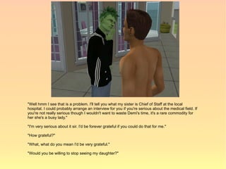 "Well hmm I see that is a problem. I'll tell you what my sister is Chief of Staff at the local
hospital. I could probably arrange an interview for you if you're serious about the medical field. If
you're not really serious though I wouldn't want to waste Demi's time, it's a rare commodity for
her she's a busy lady."

"I'm very serious about it sir. I'd be forever grateful if you could do that for me."

"How grateful?"

"What, what do you mean I'd be very grateful."

"Would you be willing to stop seeing my daughter?"
 