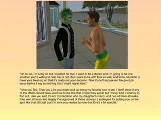 "Uh no sir, I'm sorry sir but I couldn't do that. I want to be a doctor and I'm going to be one
whether you're willing to help me or not. But I want to be with Eva as well, and while I'd prefer to
have your blessing on that it's really not your decision. Now if you'll excuse me I'm going to
leave before I say something that I might regret later."

"I like you Ted, I like you a lot you might end up being my favorite son in law. I don't know if any
of the others would have stood up to me like that I hope they would but I never had a chance to
find out. Like you said it's not my decision who my daughter's marry, and I've let them all make
their own choices and largely I've approved of those choices. I apologize for putting you on the
spot like that; it's just that I'm sure you realize by now that Eva's a bit special."
 