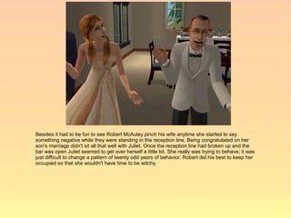 Besides it had to be fun to see Robert McAuley pinch his wife anytime she started to say
something negative while they were standing in the reception line. Being congratulated on her
son's marriage didn't sit all that well with Juliet. Once the reception line had broken up and the
bar was open Juliet seemed to get over herself a little bit. She really was trying to behave; it was
just difficult to change a pattern of twenty odd years of behavior. Robert did his best to keep her
occupied so that she wouldn't have time to be witchy.
 