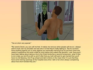 "Yes sir she's very special."

"My name's David, you can call me that. It makes me nervous when people call me sir, I always
want to look over my shoulder and see who it is that they're really talking to. Ted it's not that I
have anything against you or even against you eventually marrying Eva it's just that I think she
needs to experience the world a little bit more before she makes that decision. Look Tania and I
have been talking about taking a trip to the Orient kinda like a second honeymoon, what I'd like
to do is take you and Eva with us and if after that you both still want to get married then you'll
have my full blessing. And I'll go ahead and talk to Dems in the mean time I'm sure that they
have some training openings at the hospital every time I talk to her she's always complaining
about how short handed they are."
 
