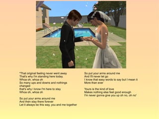 "That original feeling never went away           So put your arms around me
That's why I'm standing here today.              And I'll never let go
Whoa oh, whoa oh                                 I know that easy words to say but I mean it
So many ups and downs and nothings               More than ever
changed
that's why I know I'm here to stay               Yours is the kind of love
Whoa oh, whoa oh                                 Makes nothing else feel good enough
                                                 I'm never gonna give you up oh no, oh no'
So put your arms around me
And then stay there forever
Let it always be this way, you and me together
 