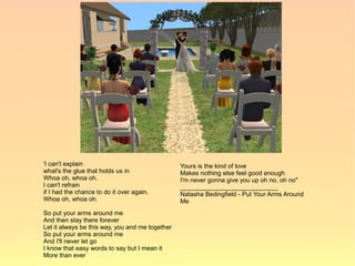 'I can't explain                                 Yours is the kind of love
what's the glue that holds us in                 Makes nothing else feel good enough
Whoa oh, whoa oh.                                I'm never gonna give you up oh no, oh no"
I can't refrain                                  ____________________________
if I had the chance to do it over again.         Natasha Bedingfield - Put Your Arms Around
Whoa oh, whoa oh.                                Me
So put your arms around me
And then stay there forever
Let it always be this way, you and me together
So put your arms around me
And I'll never let go
I know that easy words to say but I mean it
More than ever
 