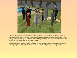 After the dancing everyone quickly moved on to what's becoming the favored party activity in
Familiarity. Kicky-bag! I think that Freetime must have upped the attraction of kicky-bag, it was
always a popular activity but not since UNI was fairly new have my sims been as devoted to the
activity as they have been since FT was installed.

I think it's great for parties at least, everyone mingles and gains social and relationship without
causing slap fests. It sure beats the constant water balloon fights of previous generations.
 
