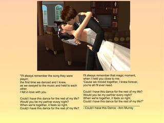 "I'll always remember the song they were           I'll always remember that magic moment,
playin',                                           when I held you close to me.
the first time we danced and I knew,               'Cause we moved together, I knew forever,
as we swayed to the music and held to each         you're all I'll ever need.
other,
I fell in love with you.                           Could I have this dance for the rest of my life?
                                                   Would you be my partner every night?
Could I have this dance for the rest of my life?   When we're together, it feels so right.
Would you be my partner every night?               Could I have this dance for the rest of my life?"
When we're together, it feels so right.            ___________________________________
Could I have this dance for the rest of my life?   - Could I have this Dance - Ann Murray
 