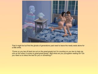 That it might be but first the ghosts of generations past need to leave the newly weds alone for
a little while.

"Come on you two Al beat me out on the great-greats but I'm counting on you two to help me
one up him when it comes to great-great-greats. Well what are you youngsters waiting for? Do
you need us to bless the bed for you or something?"
 