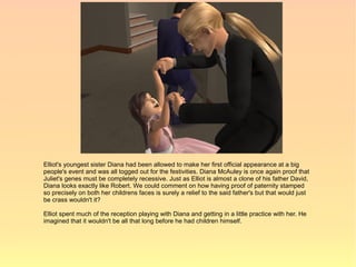 Elliot's youngest sister Diana had been allowed to make her first official appearance at a big
people's event and was all togged out for the festivities. Diana McAuley is once again proof that
Juliet's genes must be completely recessive. Just as Elliot is almost a clone of his father David,
Diana looks exactly like Robert. We could comment on how having proof of paternity stamped
so precisely on both her childrens faces is surely a relief to the said father's but that would just
be crass wouldn't it?

Elliot spent much of the reception playing with Diana and getting in a little practice with her. He
imagined that it wouldn't be all that long before he had children himself.
 