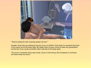 "They're waiting for their cheering section old man."

Actually I think they are waiting for the two of you to LEAVE! I think that's it's wonderful that both
of you came out on the same night. But really come on guys I know it's been four generations
but the two of you surely remember what it was like to be newly weds.

"Of course I remember those days fondly. Come on Abe lets go find someplace to reminisce
and leave these two alone."
 