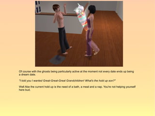 Of course with the ghosts being particularly active at the moment not every date ends up being
a dream date.

"I told you I wanted Great-Great-Great Grandchildren! What's the hold up son?"

Well Abe the current hold up is the need of a bath, a meal and a nap. You're not helping yourself
here bud.
 