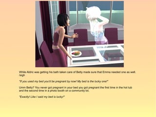 While Aldric was getting his bath taken care of Betty made sure that Emma needed one as well.
/sigh

"If you used my bed you'd be pregnant by now! My bed is the lucky one!"

Umm Betty? You never got pregnant in your bed you got pregnant the first time in the hot tub
and the second time in a photo booth on a community lot.

"Exactly! Like I said my bed is lucky!"
 