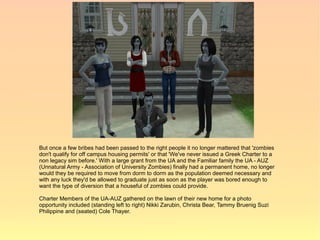 But once a few bribes had been passed to the right people it no longer mattered that 'zombies
don't qualify for off campus housing permits' or that 'We've never issued a Greek Charter to a
non legacy sim before.' With a large grant from the UA and the Familiar family the UA - AUZ
(Unnatural Army - Association of University Zombies) finally had a permanent home, no longer
would they be required to move from dorm to dorm as the population deemed necessary and
with any luck they'd be allowed to graduate just as soon as the player was bored enough to
want the type of diversion that a houseful of zombies could provide.

Charter Members of the UA-AUZ gathered on the lawn of their new home for a photo
opportunity included (standing left to right) Nikki Zarubin, Christa Bear, Tammy Bruenig Suzi
Philippine and (seated) Cole Thayer.
 