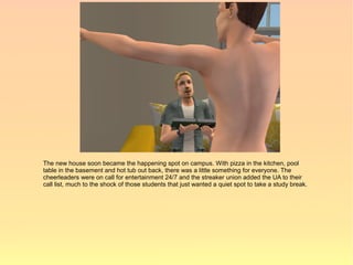 The new house soon became the happening spot on campus. With pizza in the kitchen, pool
table in the basement and hot tub out back, there was a little something for everyone. The
cheerleaders were on call for entertainment 24/7 and the streaker union added the UA to their
call list, much to the shock of those students that just wanted a quiet spot to take a study break.
 