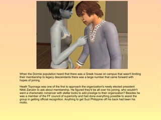 When the Dormie population heard that there was a Greek house on campus that wasn't limiting
their membership to legacy descendants there was a large number that came forward with
hopes of joining.

Heath Toyonaga was one of the first to approach the organization's newly elected president
Nikki Zarubin to ask about membership. He figured they'd be all over his joining, who wouldn't
want a charismatic romancer with stellar looks to add prestige to their organization? Besides he
was a member of the FF council of superiority and had done everything possible to assist the
group in getting official recognition. Anything to get Suzi Philippine off his back had been his
motto.
 