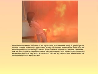 Heath would have been welcomed to the organization, if he had been willing to go through the
initiation process. The UA had appropriated Aubrey the cowplant and the Bone phone from the
Familiarity Foundation meeting house and moved the items into their house to be kept under
lock and key. In spite of the revelations that had been made in Court, the Foundation members
were still paranoid that they would be turned into zombies any day and were relieved when the
instruments of torture were removed.
 