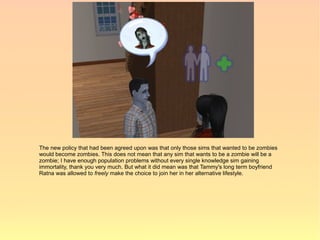 The new policy that had been agreed upon was that only those sims that wanted to be zombies
would become zombies. This does not mean that any sim that wants to be a zombie will be a
zombie; I have enough population problems without every single knowledge sim gaining
immortality, thank you very much. But what it did mean was that Tammy's long term boyfriend
Ratna was allowed to freely make the choice to join her in her alternative lifestyle.
 