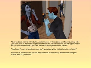 "Okay so beach front lot in the burbs, vacation homes in Three Lakes and Takemizu along with
your word given to the necessary people to smooth the way for adoptions and job opportunities?
And you guarantee that we'll graduate from here before generation ten correct?"

"Absolutely, I'm Jenn's favorite sim ever she'll give you anything it takes to make me happy!"

Sad but true, Bob knows me too well. And don't look at me that way Ratna's been rolling the
zombie want for generations.
 