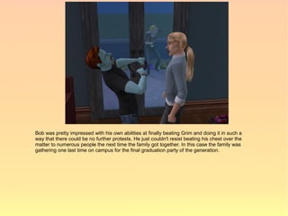 Bob was pretty impressed with his own abilities at finally beating Grim and doing it in such a
way that there could be no further protests. He just couldn't resist beating his chest over the
matter to numerous people the next time the family got together. In this case the family was
gathering one last time on campus for the final graduation party of the generation.
 