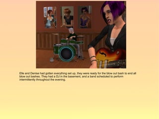Elle and Denise had gotten everything set up, they were ready for the blow out bash to end all
blow out bashes. They had a DJ in the basement, and a band scheduled to perform
intermittently throughout the evening.
 